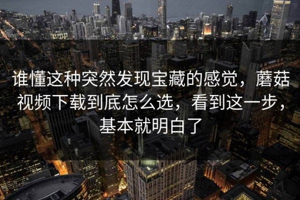 谁懂这种突然发现宝藏的感觉，蘑菇视频下载到底怎么选，看到这一步，基本就明白了