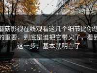 蘑菇影视在线观看这几个细节比你想的重要，到底是谁把它带火了，看到这一步，基本就明白了