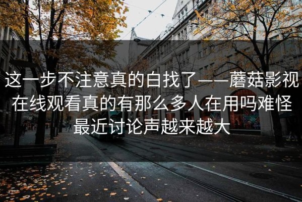 这一步不注意真的白找了——蘑菇影视在线观看真的有那么多人在用吗难怪最近讨论声越来越大