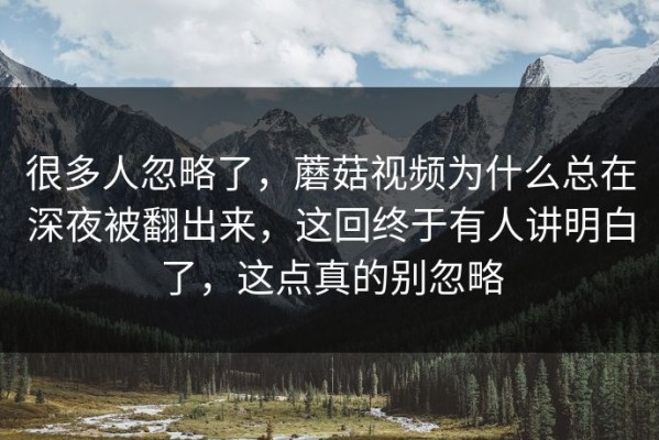 很多人忽略了，蘑菇视频为什么总在深夜被翻出来，这回终于有人讲明白了，这点真的别忽略
