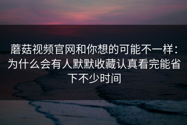 蘑菇视频官网和你想的可能不一样：为什么会有人默默收藏认真看完能省下不少时间
