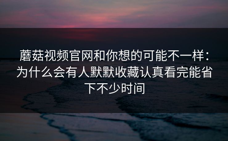 蘑菇视频官网和你想的可能不一样：为什么会有人默默收藏认真看完能省下不少时间
