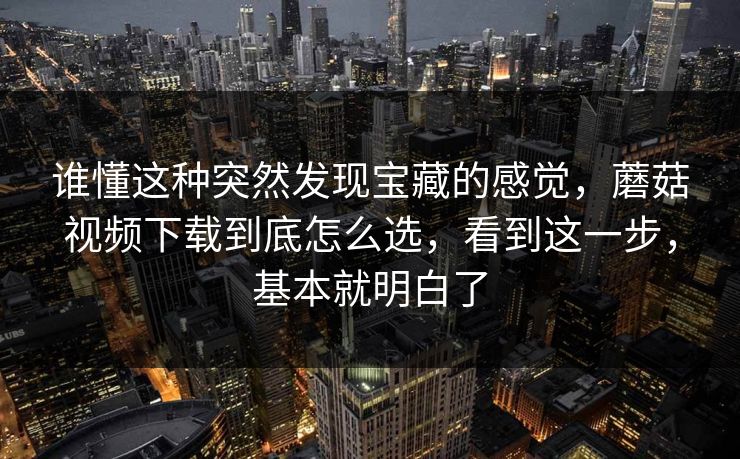 谁懂这种突然发现宝藏的感觉，蘑菇视频下载到底怎么选，看到这一步，基本就明白了