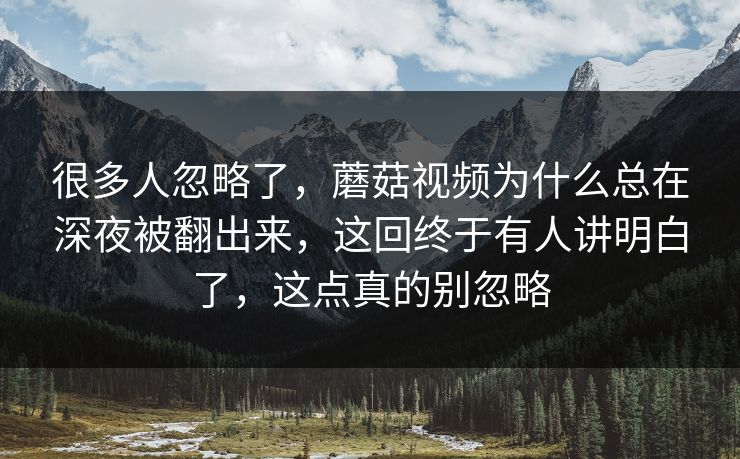 很多人忽略了，蘑菇视频为什么总在深夜被翻出来，这回终于有人讲明白了，这点真的别忽略